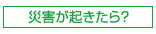 災害が起きたら？